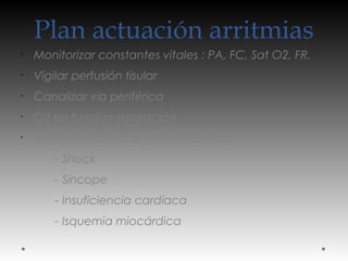 Plan actuación arritmias
•
Monitorizar constantes vitales : PA, FC, Sat O2, FR.
•
Vigilar perfusión tisular
•
Canalizar vía periférica
•
O2 en función saturación
•
Valorar estabilidad hemodinámica:
- Shock
- Síncope
- Insuficiencia cardíaca
- Isquemia miocárdica
 