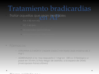 Tratamiento bradicardias
en AP
•
Tratar aquellas que sean inestables
o PA < 90 mm HG
o FC < 40 lpm
o Bradicardias sintomáticas
o Bradicardias con QRS ancho
•
Fármacos:
•
ATROPINA 0,5 MGR IV ( repetir cada 2 min hasta dosis máxima de 3
mgr )
•
ADRENALINA si no hay respuesta ( 1 mgr en 100 cc S Fisiológico a
pasar en 10 min ) si hay riesgo de asistolia, a la espera de SAMU
(marcapasos transcutáneo)
 