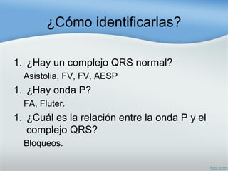 ¿Cómo identificarlas?
1. ¿Hay un complejo QRS normal?
Asistolia, FV, FV, AESP
1. ¿Hay onda P?
FA, Fluter.
1. ¿Cuál es la relación entre la onda P y el
complejo QRS?
Bloqueos.
 