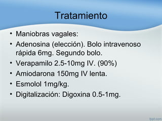 Tratamiento
• Maniobras vagales:
• Adenosina (elección). Bolo intravenoso
rápida 6mg. Segundo bolo.
• Verapamilo 2.5-10mg IV. (90%)
• Amiodarona 150mg IV lenta.
• Esmolol 1mg/kg.
• Digitalización: Digoxina 0.5-1mg.
 