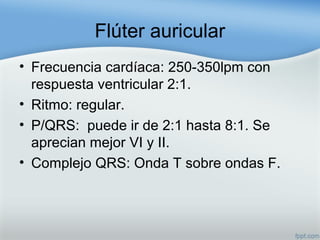 Flúter auricular
• Frecuencia cardíaca: 250-350lpm con
respuesta ventricular 2:1.
• Ritmo: regular.
• P/QRS: puede ir de 2:1 hasta 8:1. Se
aprecian mejor VI y II.
• Complejo QRS: Onda T sobre ondas F.
 