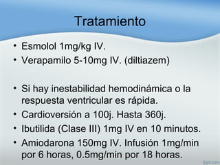Tratamiento
• Esmolol 1mg/kg IV.
• Verapamilo 5-10mg IV. (diltiazem)
• Si hay inestabilidad hemodinámica o la
respuesta ventricular es rápida.
• Cardioversión a 100j. Hasta 360j.
• Ibutilida (Clase III) 1mg IV en 10 minutos.
• Amiodarona 150mg IV. Infusión 1mg/min
por 6 horas, 0.5mg/min por 18 horas.
 