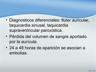 • Diagnosticos diferenciales: flúter auricular,
taquicardia sinusal, taquicardia
supraventricular paroxística.
• Pérdida del volumen de sangre aportado
por la aurícula.
• 24 a 48 horas de aparición se asocian a
embolias.
 