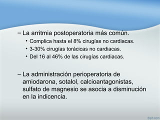 – La arritmia postoperatoria más común.
• Complica hasta el 8% cirugías no cardiacas.
• 3-30% cirugías torácicas no cardiacas.
• Del 16 al 46% de las cirugías cardiacas.
– La administración perioperatoria de
amiodarona, sotalol, calcioantagonistas,
sulfato de magnesio se asocia a disminución
en la indicencia.
 