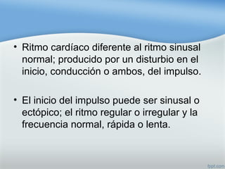 • Ritmo cardíaco diferente al ritmo sinusal
normal; producido por un disturbio en el
inicio, conducción o ambos, del impulso.
• El inicio del impulso puede ser sinusal o
ectópico; el ritmo regular o irregular y la
frecuencia normal, rápida o lenta.
 