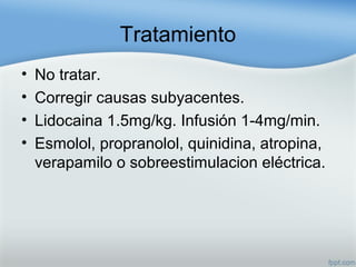 Tratamiento
• No tratar.
• Corregir causas subyacentes.
• Lidocaina 1.5mg/kg. Infusión 1-4mg/min.
• Esmolol, propranolol, quinidina, atropina,
verapamilo o sobreestimulacion eléctrica.
 