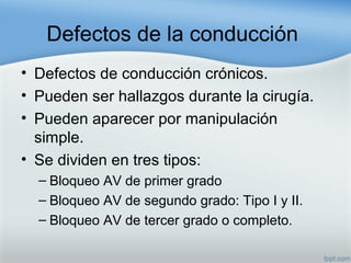 Defectos de la conducción
• Defectos de conducción crónicos.
• Pueden ser hallazgos durante la cirugía.
• Pueden aparecer por manipulación
simple.
• Se dividen en tres tipos:
– Bloqueo AV de primer grado
– Bloqueo AV de segundo grado: Tipo I y II.
– Bloqueo AV de tercer grado o completo.
 