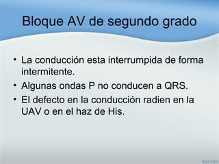 Bloque AV de segundo grado
• La conducción esta interrumpida de forma
intermitente.
• Algunas ondas P no conducen a QRS.
• El defecto en la conducción radien en la
UAV o en el haz de His.
 