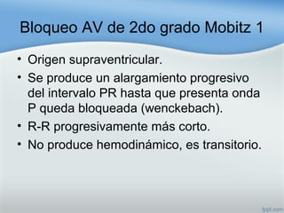 Bloqueo AV de 2do grado Mobitz 1
• Origen supraventricular.
• Se produce un alargamiento progresivo
del intervalo PR hasta que presenta onda
P queda bloqueada (wenckebach).
• R-R progresivamente más corto.
• No produce hemodinámico, es transitorio.
 