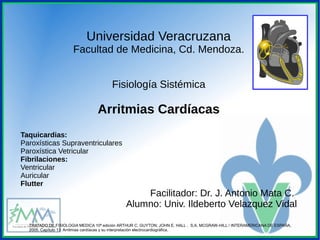 Universidad Veracruzana
Facultad de Medicina, Cd. Mendoza.
Fisiología Sistémica
Arritmias Cardíacas
Taquicardias:
Paroxísticas Supraventriculares
Paroxística Vetricular
Fibrilaciones:
Ventricular
Auricular
Flutter
Facilitador: Dr. J. Antonio Mata C.
Alumno: Univ. Ildeberto Velazquez Vidal
TRATADO DE FISIOLOGIA MEDICA 10ª edición ARTHUR C. GUYTON; JOHN E. HALL , S.A. MCGRAW-HILL / INTERAMERICANA DE ESPAÑA,
2005. Capítulo 13: Arritmias cardíacas y su interpretación electrocardiográfica.
 