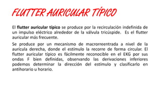FLUTTER AURICULAR TÍPICO
El flutter auricular típico se produce por la recirculación indefinida de
un impulso eléctrico alrededor de la válvula tricúspide. Es el flutter
auricular más frecuente.
Se produce por un mecanismo de macrorreentrada a nivel de la
aurícula derecha, donde el estímulo la recorre de forma circular. El
flutter auricular típico es fácilmente reconocible en el EKG por sus
ondas F bien definidas, observando las derivaciones inferiores
podemos determinar la dirección del estímulo y clasificarlo en
antihorario u horario.
 