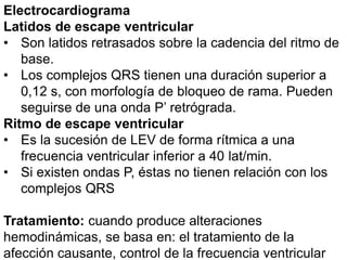 Electrocardiograma
Latidos de escape ventricular
• Son latidos retrasados sobre la cadencia del ritmo de
base.
• Los complejos QRS tienen una duración superior a
0,12 s, con morfología de bloqueo de rama. Pueden
seguirse de una onda P’ retrógrada.
Ritmo de escape ventricular
• Es la sucesión de LEV de forma rítmica a una
frecuencia ventricular inferior a 40 lat/min.
• Si existen ondas P, éstas no tienen relación con los
complejos QRS
Tratamiento: cuando produce alteraciones
hemodinámicas, se basa en: el tratamiento de la
afección causante, control de la frecuencia ventricular
 