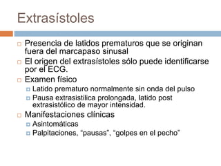 Extrasístoles
 Presencia de latidos prematuros que se originan
fuera del marcapaso sinusal
 El origen del extrasístoles sólo puede identificarse
por el ECG.
 Examen físico
 Latido prematuro normalmente sin onda del pulso
 Pausa extrasistilica prolongada, latido post
extrasistólico de mayor intensidad.
 Manifestaciones clínicas
 Asintomáticas
 Palpitaciones, “pausas”, “golpes en el pecho”
 
