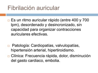 Fibrilación auricular
 Es un ritmo auricular rápido (entre 400 y 700
lpm), desordenado y desincronizado, sin
capacidad para organizar contracciones
auriculares efectivas.
 Patología: Cardiopatías, valvulopatías,
hipertensión arterial, hipertiroidismo.
 Clínica: Frecuencia rápida, dolor, disminución
del gasto cardiaco, embolia.
 