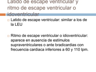 Latido de escape ventricular y
ritmo de escape ventricular o
idoventricular
 Latido de escape ventricular: similar a los de
la LEU
 Ritmo de escape ventricular o idioventricular:
aparece en ausencia de estímulos
supraventriculares o ante bradicardias con
frecuencia cardiaca inferiores a 60 y 110 lpm.
 