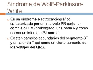 Síndrome de Wolff-Parkinson-
White
 Es un síndrome electrocardiográfico
caracterizado por un intervalo PR corto, un
complejo QRS prolongado, una onda δ y como
norma un intercalo PJ normal.
 Existen cambios secundarios del segmento ST
y en la onda T así como un cierto aumento de
los voltajes del QRS.
 