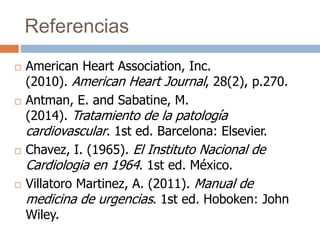 Referencias
 American Heart Association, Inc.
(2010). American Heart Journal, 28(2), p.270.
 Antman, E. and Sabatine, M.
(2014). Tratamiento de la patología
cardiovascular. 1st ed. Barcelona: Elsevier.
 Chavez, I. (1965). El Instituto Nacional de
Cardiologia en 1964. 1st ed. México.
 Villatoro Martinez, A. (2011). Manual de
medicina de urgencias. 1st ed. Hoboken: John
Wiley.
 