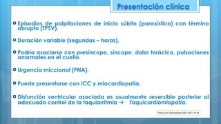 ! Episodios de palpitaciones de inicio súbito (paroxístico) con término
abrupto (TPSV).
! Duración variable (segundos – horas).
! Podría asociarse con presíncope, síncope, dolor torácico, pulsaciones
anormales en el cuello.
! Urgencia miccional (PNA).
! Puede presentarse con ICC y miocardiopatía.
! Disfunción ventricular asociada es usualmente reversible posterior al
adecuado control de la taquiarritmia ! Taquicardiomiopatía.
Pacing Clin Electrophysiol 2001;24(1): 41-45
Presentación clínica
 