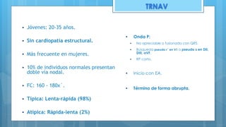 ▪ Jóvenes: 20-35 años.
▪ Sin cardiopatía estructural.
▪ Más frecuente en mujeres.
▪ 10% de individuos normales presentan
doble vía nodal.
▪ FC: 160 - 180x´.
▪ Típica: Lenta-rápida (98%)
▪ Atípica: Rápida-lenta (2%)
▪ Onda P:
▪ No apreciable o fusionada con QRS.
▪ Búsqueda pseudo r´ en V1 o pseudo s en DII,
DIII, aVF.
▪ RP corto.
▪ Inicio con EA.
▪ Término de forma abrupta.
TRNAV
 