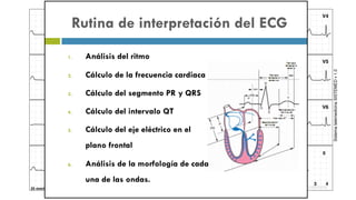 II
I aVR V1 V4
II aVL V2 V5
III aVF V3 V6
SistematelemedicinaSISTEMEDv1.0
25 mm/seg 10 mm/mV [mV]
0 1 2 3 4
[sec]
0 1 2
Rutina de interpretación del ECG
1. Análisis del ritmo
2. Cálculo de la frecuencia cardiaca
3. Cálculo del segmento PR y QRS
4. Cálculo del intervalo QT
5. Cálculo del eje eléctrico en el
plano frontal
6. Análisis de la morfología de cada
una de las ondas.
 