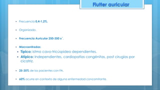 ▪ Frecuencia 0,4-1,2%.
▪ Organizado.
▪ Frecuencia Auricular 250-350 x´.
▪ Macroentradas:
▪ Típico: istmo cavo-tricúspideo dependientes.
▪ Atípico: Independientes, cardiopatías congénitas, post cirugías por
cicatriz.
▪ 25-35% de los pacientes con FA.
▪ 60% ocurre en contexto de alguna enfermedad concomitante.
Flutter auricular
 