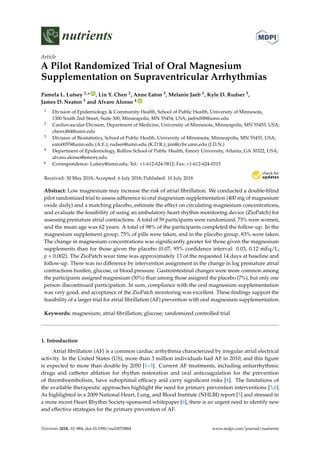 nutrients
Article
A Pilot Randomized Trial of Oral Magnesium
Supplementation on Supraventricular Arrhythmias
Pamela L. Lutsey 1,* ID
, Lin Y. Chen 2, Anne Eaton 3, Melanie Jaeb 1, Kyle D. Rudser 3,
James D. Neaton 3 and Alvaro Alonso 4 ID
1 Division of Epidemiology & Community Health, School of Public Health, University of Minnesota,
1300 South 2nd Street, Suite 300, Minneapolis, MN 55454, USA; jaebx008@umn.edu
2 Cardiovascular Division, Department of Medicine, University of Minnesota, Minneapolis, MN 55455, USA;
chenx484@umn.edu
3 Division of Biostatistics, School of Public Health, University of Minnesota, Minneapolis, MN 55455, USA;
eato0055@umn.edu (A.E.); rudser@umn.edu (K.D.R.); jim@ccbr.umn.edu (J.D.N.)
4 Department of Epidemiology, Rollins School of Public Health, Emory University, Atlanta, GA 30322, USA;
alvaro.alonso@emory.edu
* Correspondence: Lutsey@umn.edu; Tel.: +1-612-624-5812; Fax: +1-612-624-0315
Received: 30 May 2018; Accepted: 6 July 2018; Published: 10 July 2018
Abstract: Low magnesium may increase the risk of atrial ﬁbrillation. We conducted a double-blind
pilot randomized trial to assess adherence to oral magnesium supplementation (400 mg of magnesium
oxide daily) and a matching placebo, estimate the effect on circulating magnesium concentrations,
and evaluate the feasibility of using an ambulatory heart rhythm monitoring device (ZioPatch) for
assessing premature atrial contractions. A total of 59 participants were randomized; 73% were women,
and the mean age was 62 years. A total of 98% of the participants completed the follow-up. In the
magnesium supplement group, 75% of pills were taken, and in the placebo group, 83% were taken.
The change in magnesium concentrations was signiﬁcantly greater for those given the magnesium
supplements than for those given the placebo (0.07; 95% conﬁdence interval: 0.03, 0.12 mEq/L;
p = 0.002). The ZioPatch wear time was approximately 13 of the requested 14 days at baseline and
follow-up. There was no difference by intervention assignment in the change in log premature atrial
contractions burden, glucose, or blood pressure. Gastrointestinal changes were more common among
the participants assigned magnesium (50%) than among those assigned the placebo (7%), but only one
person discontinued participation. In sum, compliance with the oral magnesium supplementation
was very good, and acceptance of the ZioPatch monitoring was excellent. These ﬁndings support the
feasibility of a larger trial for atrial ﬁbrillation (AF) prevention with oral magnesium supplementation.
Keywords: magnesium; atrial ﬁbrillation; glucose; randomized controlled trial
1. Introduction
Atrial ﬁbrillation (AF) is a common cardiac arrhythmia characterized by irregular atrial electrical
activity. In the United States (US), more than 3 million individuals had AF in 2010, and this ﬁgure
is expected to more than double by 2050 [1–3]. Current AF treatments, including antiarrhythmic
drugs and catheter ablation for rhythm restoration and oral anticoagulation for the prevention
of thromboembolism, have suboptimal efﬁcacy and carry signiﬁcant risks [4]. The limitations of
the available therapeutic approaches highlight the need for primary prevention interventions [5,6].
As highlighted in a 2009 National Heart, Lung, and Blood Institute (NHLBI) report [5] and stressed in
a more recent Heart Rhythm Society-sponsored whitepaper [6], there is an urgent need to identify new
and effective strategies for the primary prevention of AF.
Nutrients 2018, 10, 884; doi:10.3390/nu10070884 www.mdpi.com/journal/nutrients
 
