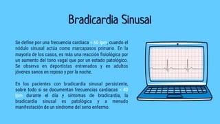 Bradicardia Sinusal
Se define por una frecuencia cardiaca < 60 lpm, cuando el
nódulo sinusal actúa como marcapasos primario. En la
mayoría de los casos, es más una reacción fisiológica por
un aumento del tono vagal que por un estado patológico.
Se observa en deportistas entrenados y en adultos
jóvenes sanos en reposo y por la noche.
En los pacientes con bradicardia sinusal persistente,
sobre todo si se documentan frecuencias cardiacas < 40
lpm durante el día y síntomas de bradicardia, la
bradicardia sinusal es patológica y a menudo
manifestación de un síndrome del seno enfermo.
 