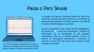 Pausa o Paro Sinusal
La parada o las pausas sinusales implican un fallo de la
activación auricular que puede deberse a un problema de
generación del impulso en el nódulo sinusal o a un fallo de
la conducción del impulso a la aurícula.
Aunque actualmente no hay valores de corte establecidos,
las pausas de 3s o más son infrecuentes y justifican la
implantación de un marcapasos en los pacientes
sintomáticos. Este es el periodo durante el cual los
centros de marcapasos secundarios o terciarios no
asumen el control del ritmo hasta que el nódulo sinusal
reanuda su actividad.
En el ECG, la principal característica de la pausa
sinusal, es el alargamiento del intervalo entre dos
ondas P, dando la impresión de que falta un QRS.
 