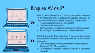 Bloqueo AV de 2°
Mobitz 1: Una sola onda P no conducida asociada a intervalos
PR no constantes antes y después del impulso bloqueado en
tanto haya al menos dos ondas P conducidas consecutivas.
• Prolongación progresiva del intervalo PR
• Disminución del intervalo RR
• Buen pronostico. En deportista por aumento del tono vagal.
• Sin cardiopatía no suele avanzar a bloqueo avanzado.
Mobitz 2: Aparición de una sola onda P no conducida asociada
a intervalos PR constantes antes y después de un solo impulso
bloqueado.
• Onda P bloqueada de forma intermitente, sin prolongación.
• Segmentos PR y RR constantes.
• La progresión a bloqueo completo avanzado o paroxístico
frecuente.
 