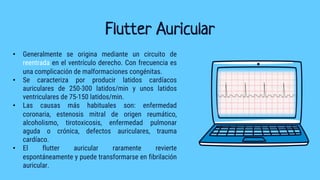Flutter Auricular
• Generalmente se origina mediante un circuito de
reentrada en el ventrículo derecho. Con frecuencia es
una complicación de malformaciones congénitas.
• Se caracteriza por producir latidos cardíacos
auriculares de 250-300 latidos/min y unos latidos
ventriculares de 75-150 latidos/min.
• Las causas más habituales son: enfermedad
coronaria, estenosis mitral de origen reumático,
alcoholismo, tirotoxicosis, enfermedad pulmonar
aguda o crónica, defectos auriculares, trauma
cardíaco.
• El flutter auricular raramente revierte
espontáneamente y puede transformarse en fibrilación
auricular.
 