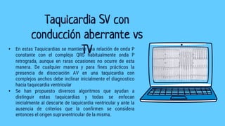 Taquicardia SV con
conducción aberrante vs
TV
• En estas Taquicardias se mantiene una relación de onda P
constante con el complejo QRS habitualmente onda P
retrograda, aunque en raras ocasiones no ocurre de esta
manera. De cualquier manera y para fines prácticos la
presencia de disociación AV en una taquicardia con
complejos anchos debe inclinar inicialmente el diagnostico
hacia taquicardia ventricular
• Se han propuesto diversos algoritmos que ayudan a
distinguir estas taquicardias y todas se enfocan
inicialmente al descarte de taquicardia ventricular y ante la
ausencia de criterios que la confirmen se considera
entonces el origen supraventricular de la misma.
 