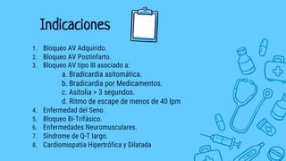1. Bloqueo AV Adquirido.
2. Bloqueo AV Postinfarto.
3. Bloqueo AV tipo III asociado a:
a. Bradicardia asitomática.
b. Bradicardia por Medicamentos.
c. Asitolia > 3 segundos.
d. Ritmo de escape de menos de 40 lpm
4. Enfermedad del Seno.
5. Bloqueo Bi-Trifásico.
6. Enfermedades Neuromusculares.
7. Síndrome de Q-T largo.
8. Cardiomiopatía Hipertrófica y Dilatada
Indicaciones
 