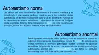 Automatismo normal
Las células del nodo sinoauricular determinan la frecuencia cardíaca y es
considerado el marcapasos cardíaco, mientras que a las restantes células
automáticas, las del nodo Auriculoventricular y las del sistema His-Purkinje, se
les denomina marcapasos subsidiarios. La frecuencia de disparo de cualquier
célula automática depende de la inclinación de la fase 4, de lenta repolarización
diastólica; cuanto más acusada sea ésta, mayor será la frecuencia.
Automatismo anormal
Puede aparecer en cualquier célula cardíaca, sea o no automática, cuando su
potencial de membrana se despolariza por encima de 55 mV. En esta situación
ciertos fármacos o procesos patológicos pueden favorecer la aparición
espontánea del potencial de acción. Los potenciales de acción generados por
automatismo anormal son calcio-dependientes y, por tanto, se conducen
lentamente y no es difícil que se bloquee su conducción.
 