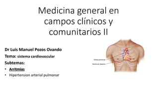 Medicina general en
campos clínicos y
comunitarios II
Dr Luis Manuel Pozos Ovando
Tema: sistema cardiovascular
Subtemas:
• Arritmias
• Hipertension arterial pulmonar
 