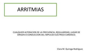 ARRITMIAS
CUALQUIER ALTERACION DE LA FRECUENCIA, REGULARIDAD, LUGAR DE
ORIGEN O CONDUCCION DEL IMPULSO ELÉCTRICO CARDÍACO.
Clara M. Quiroga Rodríguez
 