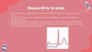 Bloqueo AV de 1er grado
▪ El impulso eléctrico originado en el nodo sinusal sufre un retraso a su paso por el nodo
NAV.
▪ El intervalo PR será mayor de 180 ms en niños y de 200 ms en adultos. El resto del
trazado es normal.
▪ Depende de la frecuencia cardíaca, de manera que se acorta a medida que está aumenta.
▪ El intervalo PR varía lo largo de una tira de ritmo, si es así se orienta a pensar que se trata
de un bloqueo de primer grado funcional.
 