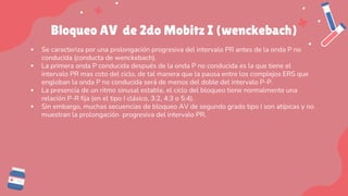 Bloqueo AV de 2do Mobitz I (wenckebach)
▪ Se caracteriza por una prolongación progresiva del intervalo PR antes de la onda P no
conducida (conducta de wenckebach).
▪ La primera onda P conducida después de la onda P no conducida es la que tiene el
intervalo PR mas coto del ciclo, de tal manera que la pausa entre los complejos ERS que
engloban la onda P no conducida será de menos del doble del intervalo P-P.
▪ La presencia de un ritmo sinusal estable, el ciclo del bloqueo tiene normalmente una
relación P-R fija (en el tipo I clásico, 3:2, 4:3 o 5:4).
▪ Sin embargo, muchas secuencias de bloqueo AV de segundo grado tipo I son atípicas y no
muestran la prolongación progresiva del intervalo PR.
 