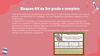 Bloqueo AV de 3er grado o completo
▪ Fallo en la conducción al ventrículo en cada onda P o cada impulso auricular, con lo qe se
produce una disociación AV completa, con unas frecuencias auriculares superiores a las
ventriculares.
▪ La distancia P-P es similar con frecuencia auricular, pero mayor que la ventricular; las
ondas P se insertan en cualquier posición con respecto al QRS. La distancia R-R es similar;
la frecuencia ventricular siempre baja y el ancho de QRS dependerá de la ubicación del
foco ventricular bloqueos AV adquiridos.
▪ Ante la existencia de un bloqueo AV de 2do grado tipo II y 3er grado debemos descartar
siempre una cardiopatía subyacente.
 