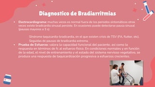 Diagnostico de Bradiarritmias
▪ Electrocardiograma: muchas veces es normal fuera de los periodos sintomáticos otras
veces existe bradicardia sinusal persiste. En ocasiones puede detectarse pausa sinusal
(pausas mayores a 3 s)
Síndrome taquicardia-bradicardia, en el que existen crisis de TSV (FA, flutter, etc).
Seguidas de pausas de bradicardia extrema.
▪ Prueba de Esfuerzo: valora la capacidad funcional del paciente, asi como la
respuesta en términos de fc al esfuerzo físico. En condiciones normales y en función
de la edad, el nivel de entrenamiento y el estado del sistema nervioso vegetativo, se
produce una respuesta de taquicardización progresiva a esfuerzos crecientes.
 
