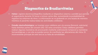 Diagnostico de Bradiarritmias
▪ Holter: registro electrocardiográfico mediante un dispositivo externo y portátil que permite
el seguimiento durante 24 horas o incluso varios días, aumentando la probabilidad de
registrar los entornos de ritmo. La información se va grabando en una tarjeta de memoria
mientras el paciente realiza todas las actividades cotidianas.
▪ Estudio electrofisiológico: se insertan unos catéteres por vía venosa (femoral, subclavia)
hasta distintas partes del corazón (AD, VD seno coronario). Estos catéteres permiten
realizar algunas maniobras de provocación mediante estimulación temporal (y maniobras
farmacológicas), y con ello se pueden poner de manifiesto las alteraciones del ritmo. El
inconveniente principal de este test es su falta de sensibilidad.
 