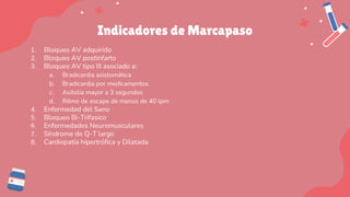 Indicadores de Marcapaso
1. Bloqueo AV adquirido
2. Bloqueo AV postinfarto
3. Bloqueo AV tipo III asociado a:
a. Bradicardia asistomática
b. Bradicardia por medicamentos
c. Asitolia mayor a 3 segundos
d. Ritmo de escape de menos de 40 lpm
4. Enfermedad del Sano
5. Bloqueo Bi-Trifasico
6. Enfermedades Neuromusculares
7. Síndrome de Q-T largo
8. Cardiopatía hipertrófica y Dilatada
 