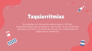 Taquiarritmias
Son aquellas con frecuencia cardiaca mayor a 100 lpm.
Supraventriculares que se producen ¨por encima¨ de los ventrículos
(aurículas o en NAV), por encima del Haz de His y Ventriculares se
origina de los ventrículos.
 