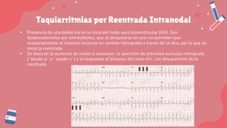 Taquiarritmias por Reentrada Intranodal
▪ Presencia de una doble vía en la zona del nodo auriculoventricular (AV). Son
desencadenadas por extrasístoles, que al bloquearse en una via permiten que
ocasionalmente el impulso recircule en sentido retrogrado a través de la otra, por lo que se
inicia la reentrada.
▪ Se basa en la ausencia de ondas p sinusales, la aparición de actividad auricular retrograda
(¨seudo-p¨ o ¨seudo-s¨) y la respuesta al bloqueo del nodo AV, con desaparición de la
reentrada.
 