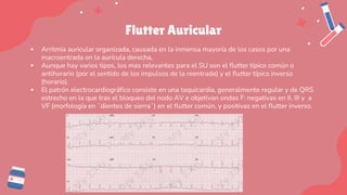 Flutter Auricular
▪ Arritmia auricular organizada, causada en la inmensa mayoría de los casos por una
macroentrada en la aurícula derecha,
▪ Aunque hay varios tipos, los mas relevantes para el SU son el flutter típico común o
antihorario (por el sentido de los impulsos de la reentrada) y el flutter típico inverso
(horario).
▪ El patrón electrocardiográfico consiste en una taquicardia, generalmente regular y de QRS
estrecho en la que tras el bloqueo del nodo AV e objetivan ondas F: negativas en II, III y a
VF (morfología en ¨dientes de sierra¨) en el flutter común, y positivas en el flutter inverso.
 