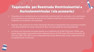 Taquicardia por Reentrada Ventriculoatrial o
Auriculoventricular (via accesoria)
▪ Causadas por la existencia de un cortocircuito anormal entre las aurículas y los ventrículos,
la vía accesoria, que permite el paso de los impulsos eléctricos y la recirculación de estos
mediante un mecanismo de reentrada.
▪ Algunas solo conducen de modo retrogrado durante la taquicardia (vías accesorias ocultas)
y las otras también los hacen durante el ritmo sinusal (síndrome de preexcitación).
▪ La forma mas frecuente de preexcitación es el síndrome de Wolff-Parkinson-White, que
asocia taquicardias supraventriculares alteraciones en el ECG basal: PR corto (menores de
120 ms), QRS 100-200 ms por empastamiento inicial denominado onda y alteraciones de
la repolarización ventricular.
 