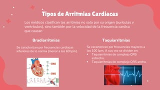 Tipos de Arritmias Cardiacas
Bradiarritmias
Se caracterizan por frecuencias cardiacas
inferiores de lo norma (menor a los 60 lpm).
Taquiarritmias
Se caracterizan por frecuencias mayores a
los 100 lpm. A sus vez se dividen en:
▪ Taquiarritmias de complejo QRS
estrecho.
▪ Taquiarritmias de complejo QRS ancho.
Los médicos clasifican las arritmias no solo por su origen (aurículas y
ventrículos), sino también por la velocidad de la frecuencia cardica
que causan.
 