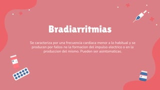 Bradiarritmias
Se caracteriza por una frecuencia cardiaca menor a lo habitual y se
producen por fallos ne la formacion del impulso electrico o en la
produccion del mismo. Pueden ser asintomaticas.
 