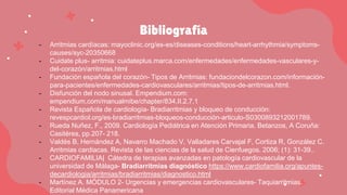 Bibliografía
- Arritmias cardíacas: mayoclinic.org/es-es/diseases-conditions/heart-arrhythmia/symptoms-
causes/syc-20350668
- Cuidate plus- arritmia: cuidateplus.marca.com/enfermedades/enfermedades-vasculares-y-
del-corazón/arritmias.html
- Fundación española del corazón- Tipos de Arritmias: fundaciondelcorazon.com/información-
para-pacientes/enfermedades-cardiovasculares/arritmias/tipos-de-arritmias.html.
- Disfunción del nodo sinusal. Empendium.com:
empendium.com/manualmibe/chapter/834.II.2.7.1
- Revista Española de cardiología- Bradiarritmias y bloqueo de conducción:
revespcardiol.org/es-bradiarritmias-bloqueos-conducción-articulo-S0300893212001789.
- Rueda Nuñez, F., 2009. Cardiología Pediátrica en Atención Primaria. Betanzos, A Coruña:
Casitéres, pp.207- 218.
- Valdés B, Hernández A, Navarro Machado V, Valladares Carvajal F, Cortiza R, González C.
Arritmias cardiacas. Revista de las ciencias de la salud de Cienfuegos. 2006; (1): 31-39..
- CARDIOFAMILIA| Cátedra de terapias avanzadas en patología cardiovascular de la
universidad de Málaga- Bradiarritmias diagnóstico https://www.cardiofamilia.org/apuntes-
decardiologia/arritmias/bradiarritmias/diagnostico.html
- Martínez A. MÓDULO 2- Urgencias y emergencias cardiovasculares- Taquiarritmias.
Editorial Médica Panamericana
 