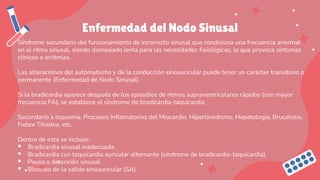 Enfermedad del Nodo Sinusal
Síndrome secundario del funcionamiento de incorrecto sinusal que condiciona una frecuencia anormal
en el ritmo sinusal, siendo demasiado lenta para las necesidades fisiológicas, lo que provoca síntomas
clínicos o arritmias.
Las alteraciones del automatismo y de la conducción sinoauricular puede tener un carácter transitorio o
permanente (Enfermedad de Nodo Sinusal).
Si la bradicardia aparece después de los episodios de ritmos supraventriculares rápidos (con mayor
frecuencia FA), se establece el síndrome de bradicardia-taquicardia.
Secundario a Isquemia, Procesos Inflamatorios del Miocardio, Hipertiroidismo, Hepatología, Brucelosis,
Fiebre Tifoidea, etc.
Dentro de esta se incluye:
▪ Bradicardia sinusal inadecuada.
▪ Bradicardia con taquicardia auricular alternante (síndrome de bradicardia-taquicardia).
▪ Pausa o detención sinusal.
▪ Bloqueo de la salida sinoauricular (SA).
 
