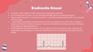 Bradicardia Sinusal
▪ Fc menor a 60, cuando el NSA actúa como marcapasos primario.
▪ En la mayoría de los caos, es una reacción fisiológica que un estado patológico.
▪ Observación frecuente, a menudo transitoria, y se debe predominantemente a un aumento
de tono vagal.
▪ deportistas entrenados y adultos jóvenes sanos en reposo por la noche (Fc se reduce a
menos de 30 lpm). También se da por trastornos hidroeléctricos (Hipocalemia) y fármacos
como digoxina, betabloqueantes.
▪ En Bradicardia Sinusal Persistente, si fc es menor a 40 lpm durante el día y síntomas de
bradicardia, es patológica y a menudo manifestación de una Disfunción del Nodo Sinusal
(DNS)
 